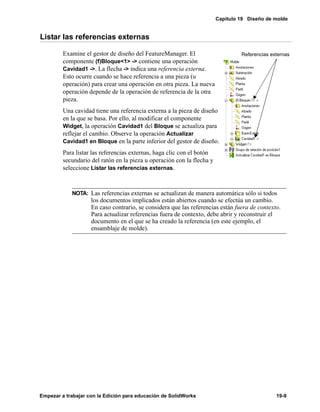 Capítulo 19 Diseño de molde
Empezar a trabajar con la Edición para educación de SolidWorks 19-9
Listar las referencias externas
Examine el gestor de diseño del FeatureManager. El
componente (f)Bloque<1> -> contiene una operación
Cavidad1 ->. La flecha -> indica una referencia externa.
Esto ocurre cuando se hace referencia a una pieza (u
operación) para crear una operación en otra pieza. La nueva
operación depende de la operación de referencia de la otra
pieza.
Una cavidad tiene una referencia externa a la pieza de diseño
en la que se basa. Por ello, al modificar el componente
Widget, la operación Cavidad1 del Bloque se actualiza para
reflejar el cambio. Observe la operación Actualizar
Cavidad1 en Bloque en la parte inferior del gestor de diseño.
Para listar las referencias externas, haga clic con el botón
secundario del ratón en la pieza u operación con la flecha y
seleccione Listar las referencias externas.
NOTA: Las referencias externas se actualizan de manera automática sólo si todos
los documentos implicados están abiertos cuando se efectúa un cambio.
En caso contrario, se considera que las referencias están fuera de contexto.
Para actualizar referencias fuera de contexto, debe abrir y reconstruir el
documento en el que se ha creado la referencia (en este ejemplo, el
ensamblaje de molde).
Referencias externas
 