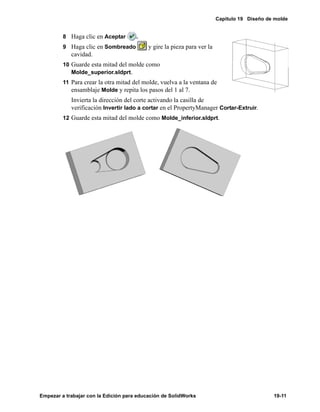 Capítulo 19 Diseño de molde
Empezar a trabajar con la Edición para educación de SolidWorks 19-11
8 Haga clic en Aceptar .
9 Haga clic en Sombreado y gire la pieza para ver la
cavidad.
10 Guarde esta mitad del molde como
Molde_superior.sldprt.
11 Para crear la otra mitad del molde, vuelva a la ventana de
ensamblaje Molde y repita los pasos del 1 al 7.
Invierta la dirección del corte activando la casilla de
verificación Invertir lado a cortar en el PropertyManager Cortar-Extruir.
12 Guarde esta mitad del molde como Molde_inferior.sldprt.
 