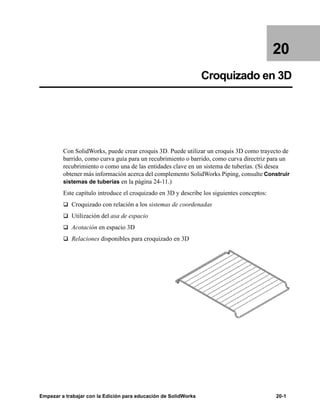 Empezar a trabajar con la Edición para educación de SolidWorks 20-1
20
Croquizado en 3D
Con SolidWorks, puede crear croquis 3D. Puede utilizar un croquis 3D como trayecto de
barrido, como curva guía para un recubrimiento o barrido, como curva directriz para un
recubrimiento o como una de las entidades clave en un sistema de tuberías. (Si desea
obtener más información acerca del complemento SolidWorks Piping, consulte Construir
sistemas de tuberías en la página 24-11.)
Este capítulo introduce el croquizado en 3D y describe los siguientes conceptos:
q Croquizado con relación a los sistemas de coordenadas
q Utilización del asa de espacio
q Acotación en espacio 3D
q Relaciones disponibles para croquizado en 3D
 