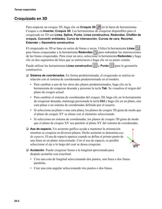 Temas especiales
20-2
Croquizado en 3D
Para empezar un croquis 3D, haga clic en Croquis 3D en la barra de herramientas
Croquis o en Insertar, Croquis 3D. Las herramientas de croquizar disponibles para el
croquizado en 3D son Línea, Spline, Punto, Línea constructiva, Redondeo, Chaflán de
croquis, Convertir entidades, Curva de intersección, Curvas de cara, Recortar,
Extender y Geometría constructiva.
El croquizado en 3D se basa en series de líneas y arcos. Utilice la herramienta Línea
para líneas croquizadas y la herramienta Redondeo para redondear las intersecciones
de las líneas croquizadas. Para crear un arco, seleccione la herramienta Redondeo y haga
clic en dos segmentos de línea que se entrecrucen o haga clic en su punto común.
Puede utilizar las herramientas Línea constructiva y Punto para la geometría
constructiva.
q Sistema de coordenadas. En forma predeterminada, el croquizado se realiza en
relación con el sistema de coordenadas predeterminado en el modelo.
• Para cambiar a uno de los otros dos planos predeterminados, haga clic en la
herramienta de croquizar deseada y presione la tecla Tab. Se visualiza el origen del
plano de croquis actual.
• Para cambiar el sistema de coordenadas del croquis 3D, haga clic en la herramienta
de croquizar deseada, mantenga presionada la tecla Ctrl y haga clic en un plano, una
cara plana o un sistema de coordenadas definido por el usuario.
• Si selecciona un plano o una cara plana, los planos de croquis 3D giran de modo que
el plano de croquis XY se alinee con el elemento seleccionado.
• Si selecciona un sistema de coordenadas, los planos de croquis 3D giran de modo
que el plano de croquis XY sea paralelo al plano XY del sistema de coordenadas.
q Asa de espacio. Un asistente gráfico ayuda a mantener la orientación
mientras se croquiza en diversos planos. Dicho asistente se denomina asa
de espacio. El asa de espacio aparece cuando se define el primer punto de
una línea en un plano seleccionado. Con el asa de espacio, es posible
seleccionar el eje a lo largo del cual se desea croquizar.
q Acotación. Puede croquizar líneas a la longitud aproximada para
después acotarlas con exactitud.
• Cree una cota de longitud seleccionando dos puntos, una línea o dos líneas
paralelas.
• Cree una cota angular seleccionando tres puntos o dos líneas.
 