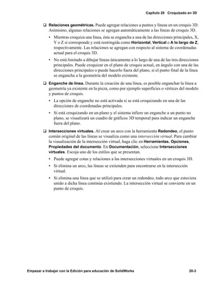 Capítulo 20 Croquizado en 3D
Empezar a trabajar con la Edición para educación de SolidWorks 20-3
q Relaciones geométricas. Puede agregar relaciones a puntos y líneas en un croquis 3D.
Asimismo, algunas relaciones se agregan automáticamente a las líneas de croquis 3D.
• Mientras croquiza una línea, ésta se engancha a una de las direcciones principales, X,
Y o Z si corresponde y está restringida como Horizontal, Vertical o A lo largo de Z,
respectivamente. Las relaciones se agregan con respecto al sistema de coordenadas
actual para el croquis 3D.
• No está limitado a dibujar líneas únicamente a lo largo de una de las tres direcciones
principales. Puede croquizar en el plano de croquis actual, en ángulo con una de las
direcciones principales o puede hacerlo fuera del plano, si el punto final de la línea
se engancha a la geometría del modelo existente.
q Enganche de línea. Durante la creación de una línea, es posible enganchar la línea a
geometría ya existente en la pieza, como por ejemplo superficies o vértices del modelo
y puntos de croquis.
• La opción de enganche no está activada si se está croquizando en una de las
direcciones de coordenadas principales.
• Si está croquizando en un plano y el sistema infiere un enganche a un punto no
plano, se visualizará un cuadro de gráficos 3D temporal para indicar un enganche
fuera del plano.
q Intersecciones virtuales. Al crear un arco con la herramienta Redondeo, el punto
común original de las líneas se visualiza como una intersección virtual. Para cambiar
la visualización de la intersección virtual, haga clic en Herramientas, Opciones,
Propiedades del documento. En Documentación, seleccione Intersecciones
virtuales. Escoja uno de los estilos que se presentan.
• Puede agregar cotas y relaciones a las intersecciones virtuales en un croquis 3D.
• Si elimina un arco, las líneas se extienden para encontrarse en la intersección
virtual.
• Si elimina una línea que se utilizó para crear un redondeo, todo arco que estuviera
unido a dicha línea continúa existiendo. La intersección virtual se convierte en un
punto de croquis.
 