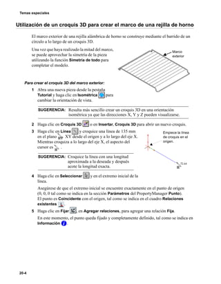 Temas especiales
20-4
Utilización de un croquis 3D para crear el marco de una rejilla de horno
El marco exterior de una rejilla alámbrica de horno se construye mediante el barrido de un
círculo a lo largo de un croquis 3D.
Una vez que haya realizado la mitad del marco,
se puede aprovechar la simetría de la pieza
utilizando la función Simetría de todo para
completar el modelo.
Para crear el croquis 3D del marco exterior:
1 Abra una nueva pieza desde la pestaña
Tutorial y haga clic en Isométrica para
cambiar la orientación de vista.
2 Haga clic en Croquis 3D o en Insertar, Croquis 3D para abrir un nuevo croquis.
3 Haga clic en Línea y croquice una línea de 135 mm
en el plano XY desde el origen y a lo largo del eje X.
Mientras croquiza a lo largo del eje X, el aspecto del
cursor es .
4 Haga clic en Seleccionar y en el extremo inicial de la
línea.
Asegúrese de que el extremo inicial se encuentre exactamente en el punto de origen
(0, 0, 0 tal como se indica en la sección Parámetros del PropertyManager Punto).
El punto es Coincidente con el origen, tal como se indica en el cuadro Relaciones
existentes .
5 Haga clic en Fijar , en Agregar relaciones, para agregar una relación Fija.
En este momento, el punto queda fijado y completamente definido, tal como se indica en
Información .
SUGERENCIA: Resulta más sencillo crear un croquis 3D en una orientación
isométrica ya que las direcciones X, Y y Z pueden visualizarse.
SUGERENCIA: Croquice la línea con una longitud
aproximada a la deseada y después
acote la longitud exacta.
Marco
exterior
Empiece la línea
de croquis en el
origen.
 