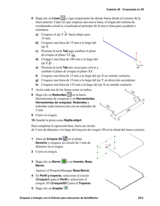 Capítulo 20 Croquizado en 3D
Empezar a trabajar con la Edición para educación de SolidWorks 20-5
6 Haga clic en Línea y siga croquizando las demás líneas desde el extremo de la
línea anterior. Cada vez que empieza una nueva línea, el origen del sistema de
coordenadas actual se visualizará al principio de la nueva línea para ayudarle a
orientarse.
a) Croquice el eje Y hacia abajo unos
15 mm.
b) Croquice una línea de 15 mm a lo largo del
eje X.
c) Presione la tecla Tab para cambiar el plano
de croquis al plano YZ .
d) Croquice una línea de 240 mm a lo largo del
eje Z .
e) Presione la tecla Tab dos veces para volver a
cambiar el plano de croquis al plano XY.
f) Croquice una línea de 15 mm a lo largo del eje X en sentido contrario.
g) Croquice una línea de 15 mm a lo largo del eje Y en dirección ascendente.
h) Croquice una línea de 135 mm a lo largo del eje X en sentido contrario.
7 Acote cada una de las líneas como se indica.
8 Haga clic en Redondeo en la barra
Herramientas de croquizar o en Herramientas,
Herramientas de croquizar, Redondeo y
redondee cada intersección con un redondeo de
5 mm.
9 Cierre el croquis.
10 Guarde la pieza como Rejilla.sldprt.
Para completar la operación base, barra un círculo
de 5 mm de diámetro a lo largo del trayecto de croquis 3D en la mitad del marco exterior.
1 Abra un Croquis 2D en el plano
Derecho y croquice un círculo de 5 mm de
diámetro en el origen.
2 Cierre el croquis.
3 Haga clic en Barrer o en Insertar, Base,
Barrer.
Aparece el PropertyManager Base-Barrer.
4 En Perfil y trayecto, seleccione el círculo
(Croquis1) para el Perfil y seleccione el
croquis 3D (Croquis3D1) para el Trayecto.
5 Haga clic en Aceptar .
 