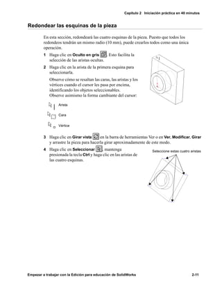 Capítulo 2 Iniciación práctica en 40 minutos
Empezar a trabajar con la Edición para educación de SolidWorks 2-11
Redondear las esquinas de la pieza
En esta sección, redondeará las cuatro esquinas de la pieza. Puesto que todos los
redondeos tendrán un mismo radio (10 mm), puede crearlos todos como una única
operación.
1 Haga clic en Oculto en gris . Esto facilita la
selección de las aristas ocultas.
2 Haga clic en la arista de la primera esquina para
seleccionarla.
Observe cómo se resaltan las caras, las aristas y los
vértices cuando el cursor les pasa por encima,
identificando los objetos seleccionables.
Observe asimismo la forma cambiante del cursor:
3 Haga clic en Girar vista en la barra de herramientas Ver o en Ver, Modificar, Girar
y arrastre la pieza para hacerla girar aproximadamente de este modo.
4 Haga clic en Seleccionar , mantenga
presionada la tecla Ctrl y haga clic en las aristas de
las cuatro esquinas.
Arista
Cara
Vértice
Seleccione estas cuatro aristas
 