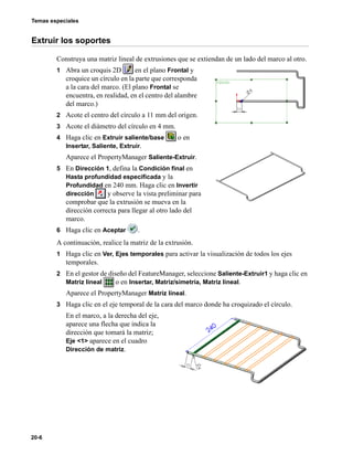 Temas especiales
20-6
Extruir los soportes
Construya una matriz lineal de extrusiones que se extiendan de un lado del marco al otro.
1 Abra un croquis 2D en el plano Frontal y
croquice un círculo en la parte que corresponda
a la cara del marco. (El plano Frontal se
encuentra, en realidad, en el centro del alambre
del marco.)
2 Acote el centro del círculo a 11 mm del origen.
3 Acote el diámetro del círculo en 4 mm.
4 Haga clic en Extruir saliente/base o en
Insertar, Saliente, Extruir.
Aparece el PropertyManager Saliente-Extruir.
5 En Dirección 1, defina la Condición final en
Hasta profundidad especificada y la
Profundidad en 240 mm. Haga clic en Invertir
dirección y observe la vista preliminar para
comprobar que la extrusión se mueva en la
dirección correcta para llegar al otro lado del
marco.
6 Haga clic en Aceptar .
A continuación, realice la matriz de la extrusión.
1 Haga clic en Ver, Ejes temporales para activar la visualización de todos los ejes
temporales.
2 En el gestor de diseño del FeatureManager, seleccione Saliente-Extruir1 y haga clic en
Matriz lineal o en Insertar, Matriz/simetría, Matriz lineal.
Aparece el PropertyManager Matriz lineal.
3 Haga clic en el eje temporal de la cara del marco donde ha croquizado el círculo.
En el marco, a la derecha del eje,
aparece una flecha que indica la
dirección que tomará la matriz;
Eje <1> aparece en el cuadro
Dirección de matriz.
 
