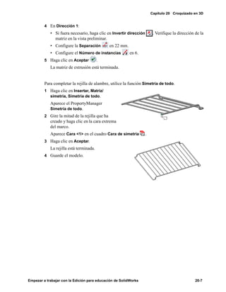 Capítulo 20 Croquizado en 3D
Empezar a trabajar con la Edición para educación de SolidWorks 20-7
4 En Dirección 1:
• Si fuera necesario, haga clic en Invertir dirección . Verifique la dirección de la
matriz en la vista preliminar.
• Configure la Separación en 22 mm.
• Configure el Número de instancias en 6.
5 Haga clic en Aceptar .
La matriz de extrusión está terminada.
Para completar la rejilla de alambre, utilice la función Simetría de todo.
1 Haga clic en Insertar, Matriz/
simetría, Simetría de todo.
Aparece el PropertyManager
Simetría de todo.
2 Gire la mitad de la rejilla que ha
creado y haga clic en la cara extrema
del marco.
Aparece Cara <1> en el cuadro Cara de simetría .
3 Haga clic en Aceptar.
La rejilla está terminada.
4 Guarde el modelo.
 