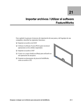 Empezar a trabajar con la Edición para educación de SolidWorks 21-1
21
Importar archivos / Utilizar el software
FeatureWorks
Este capítulo le guía por el proceso de importación de una junta y del logotipo de una
compañía y describe las siguientes funciones:
q Importar un archivo de IGES
q Utilizar el software FeatureWorks para reconocer
operaciones en los sólidos importados
q Importar un archivo DXF
q Copiar un croquis desde un dibujo para utilizarlo en
una operación de una pieza
q Exportar un documento de pieza de SolidWorks
como un archivo STL
 