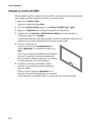 Temas especiales
21-2
Importar un archivo de IGES
Puede importar superficies desde archivos de IGES y utilizarlas para crear una operación
base siempre que dichas superficies formen un volumen cerrado.
1 Haga clic en Archivo, Abrir.
Aparece el cuadro de diálogo Abrir.
2 En la lista Archivos de tipo, haga clic en Archivos de IGES (*.igs, *.iges).
3 Haga clic en Opciones para configurar las opciones de importación.
4 Asegúrese de que Cosiendo e Intentar formar sólidos estén seleccionados y, a
continuación, haga clic en Aceptar.
Cuando ambas opciones están seleccionadas, el software SolidWorks intenta coser las
superficies de un archivo importado para formar un modelo sólido.
5 Localice y seleccione, en
directorio de instalaciónsamplestutorial, el
archivo gasket.igs y, a continuación, haga clic en
Abrir.
Una vez que el software SolidWorks haya terminado
de coser las superficies formando una operación
base, el cuadro de diálogo desaparece y se visualiza
el sólido importado en la zona de gráficos.
6 Si aparece un mensaje solicitándole si desea
proceder con el reconocimiento de la operación,
haga clic en No.
Observe la nueva operación, Importado1, en el
gestor de diseño del FeatureManager. En un modelo
sólido importado, no es posible editar los croquis, las cotas ni las operaciones.
 