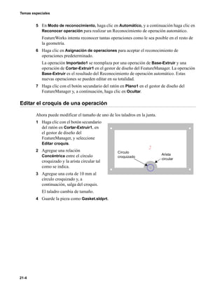 Temas especiales
21-4
5 En Modo de reconocimiento, haga clic en Automático, y a continuación haga clic en
Reconocer operación para realizar un Reconocimiento de operación automático.
FeatureWorks intenta reconocer tantas operaciones como le sea posible en el resto de
la geometría.
6 Haga clic en Asignación de operaciones para aceptar el reconocimiento de
operaciones predeterminado.
La operación Importado1 se reemplaza por una operación de Base-Extruir y una
operación de Cortar-Extruir1 en el gestor de diseño del FeatureManager. La operación
Base-Extruir es el resultado del Reconocimiento de operación automático. Estas
nuevas operaciones se pueden editar en su totalidad.
7 Haga clic con el botón secundario del ratón en Plano1 en el gestor de diseño del
FeatureManager y, a continuación, haga clic en Ocultar.
Editar el croquis de una operación
Ahora puede modificar el tamaño de uno de los taladros en la junta.
1 Haga clic con el botón secundario
del ratón en Cortar-Extruir1, en
el gestor de diseño del
FeatureManager, y seleccione
Editar croquis.
2 Agregue una relación
Concéntrica entre el círculo
croquizado y la arista circular tal
como se indica.
3 Agregue una cota de 10 mm al
círculo croquizado y, a
continuación, salga del croquis.
El taladro cambia de tamaño.
4 Guarde la pieza como Gasket.sldprt.
Círculo
croquizado
Arista
circular
 