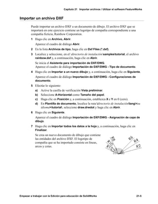 Capítulo 21 Importar archivos / Utilizar el software FeatureWorks
Empezar a trabajar con la Edición para educación de SolidWorks 21-5
Importar un archivo DXF
Puede importar un archivo DXF a un documento de dibujo. El archivo DXF que se
importará en este ejercicio contiene un logotipo de compañía correspondiente a una
compañía ficticia, Rainbow Corporation.
1 Haga clic en Archivo, Abrir.
Aparece el cuadro de diálogo Abrir.
2 En la lista Archivos de tipo, haga clic en Dxf Files (*.dxf).
3 Localice y seleccione, en el directorio de instalaciónsamplestutorial, el archivo
rainbow.dxf y, a continuación, haga clic en Abrir.
Se inicia el Asistente para importación de DXF/DWG.
Aparece el cuadro de diálogo Importación de DXF/DWG - Tipo de documento.
4 Haga clic en Importar a un nuevo dibujo y, a continuación, haga clic en Siguiente.
Aparece el cuadro de diálogo Importación de DXF/DWG - Configuraciones de
documento.
5 Efectúe lo siguiente:
a) Active la casilla de verificación Vista preliminar.
b) Seleccione A-Horizontal como Tamaño del papel.
c) Haga clic en Posición y, a continuación, establezca X e Y en 0 (cero).
d) En Plantilla de documento, localice la ruta directorio de instalaciónlang<su
idioma>tutorial, seleccione draw.drwdot y haga clic en Abrir.
6 Haga clic en Siguiente.
Aparece el cuadro de diálogo Importación de DXF/DWG - Asignación de capa de
dibujo.
7 Haga clic en Importar todos los datos a la hoja y, a continuación, haga clic en
Finalizar.
Se crea un nuevo documento de dibujo que contiene
las entidades del archivo DXF. El logotipo de
compañía que se ha importado consiste en líneas,
arcos y cotas.
 