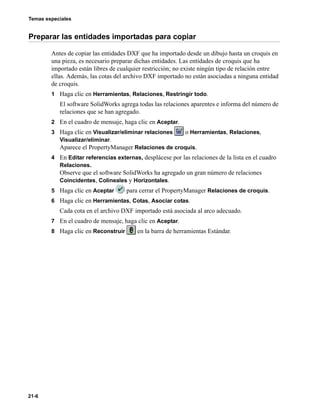 Temas especiales
21-6
Preparar las entidades importadas para copiar
Antes de copiar las entidades DXF que ha importado desde un dibujo hasta un croquis en
una pieza, es necesario preparar dichas entidades. Las entidades de croquis que ha
importado están libres de cualquier restricción; no existe ningún tipo de relación entre
ellas. Además, las cotas del archivo DXF importado no están asociadas a ninguna entidad
de croquis.
1 Haga clic en Herramientas, Relaciones, Restringir todo.
El software SolidWorks agrega todas las relaciones aparentes e informa del número de
relaciones que se han agregado.
2 En el cuadro de mensaje, haga clic en Aceptar.
3 Haga clic en Visualizar/eliminar relaciones o Herramientas, Relaciones,
Visualizar/eliminar.
Aparece el PropertyManager Relaciones de croquis.
4 En Editar referencias externas, desplácese por las relaciones de la lista en el cuadro
Relaciones.
Observe que el software SolidWorks ha agregado un gran número de relaciones
Coincidentes, Colineales y Horizontales.
5 Haga clic en Aceptar para cerrar el PropertyManager Relaciones de croquis.
6 Haga clic en Herramientas, Cotas, Asociar cotas.
Cada cota en el archivo DXF importado está asociada al arco adecuado.
7 En el cuadro de mensaje, haga clic en Aceptar.
8 Haga clic en Reconstruir en la barra de herramientas Estándar.
 