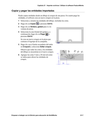 Capítulo 21 Importar archivos / Utilizar el software FeatureWorks
Empezar a trabajar con la Edición para educación de SolidWorks 21-7
Copiar y pegar las entidades importadas
Puede copiar entidades desde un dibujo al croquis de una pieza. En cuanto pega las
entidades, el software crea un nuevo croquis en la pieza.
1 Seleccione y arrastre las entidades del dibujo, incluidas las cotas.
2 Haga clic en Copiar o presione Ctrl+C.
3 Haga clic en Ventana, gasket para ir a la
ventana de pieza.
4 Seleccione la cara frontal del gasket y, a
continuación, haga clic en Pegar o
presione Ctrl+V.
Se crea un nuevo croquis en la pieza que
contiene el logotipo de la compañía.
5 Haga clic con el botón secundario del ratón
en Croquis3 y seleccione Editar croquis.
Observe que todas las cotas y las entidades
del dibujo se encuentran en el nuevo croquis.
6 Agregue las cotas 5 mm y 20 mm tal como
se indica para ubicar las entidades de
croquis.
 