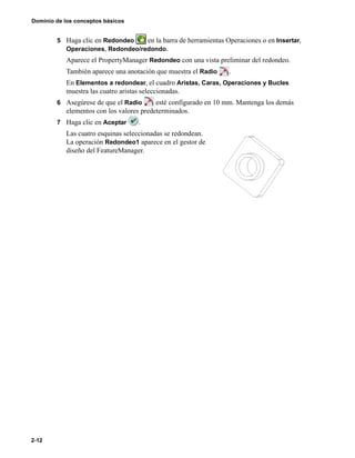 Dominio de los conceptos básicos
2-12
5 Haga clic en Redondeo en la barra de herramientas Operaciones o en Insertar,
Operaciones, Redondeo/redondo.
Aparece el PropertyManager Redondeo con una vista preliminar del redondeo.
También aparece una anotación que muestra el Radio .
En Elementos a redondear, el cuadro Aristas, Caras, Operaciones y Bucles
muestra las cuatro aristas seleccionadas.
6 Asegúrese de que el Radio esté configurado en 10 mm. Mantenga los demás
elementos con los valores predeterminados.
7 Haga clic en Aceptar .
Las cuatro esquinas seleccionadas se redondean.
La operación Redondeo1 aparece en el gestor de
diseño del FeatureManager.
 