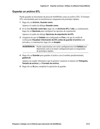Capítulo 21 Importar archivos / Utilizar el software FeatureWorks
Empezar a trabajar con la Edición para educación de SolidWorks 21-9
Exportar un archivo STL
Puede guardar un documento de pieza de SolidWorks como un archivo STL. El formato
STL está diseñado para la transferencia a maquinaria de prototipos rápidos.
1 Haga clic en Archivo, Guardar como.
Aparece el cuadro de diálogo Guardar como.
2 En la lista Guardar como tipo, haga clic en Archivos STL (*.stl) y, a continuación,
haga clic en Opciones para configurar las opciones de exportación.
Aparece el cuadro de diálogo Opciones de exportación de STL.
3 Asegúrese de que la Calidad esté configurada en Fino y de que la casilla de
verificación Visualizar información de STL antes de guardar el archivo esté
activada y, a continuación, haga clic en Aceptar.
4 Haga clic en Guardar para guardar el archivo con el nombre predeterminado,
gasket.stl.
Aparece un cuadro informativo que le permite visualizar el número de Triángulos,
Tamaño de archivo y el Formato de archivo.
5 Haga clic en Sí para completar la operación de guardar.
SUGERENCIA: Puede experimentar con varias configuraciones de Calidad para
determinar cuál es la mejor configuración para su maquinaria
de prototipos rápidos.
 