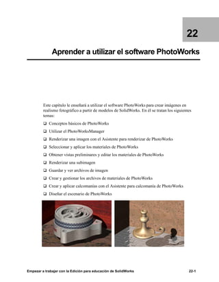 Empezar a trabajar con la Edición para educación de SolidWorks 22-1
22
Aprender a utilizar el software PhotoWorks
Este capítulo le enseñará a utilizar el software PhotoWorks para crear imágenes en
realismo fotográfico a partir de modelos de SolidWorks. En él se tratan los siguientes
temas:
q Conceptos básicos de PhotoWorks
q Utilizar el PhotoWorksManager
q Renderizar una imagen con el Asistente para renderizar de PhotoWorks
q Seleccionar y aplicar los materiales de PhotoWorks
q Obtener vistas preliminares y editar los materiales de PhotoWorks
q Renderizar una subimagen
q Guardar y ver archivos de imagen
q Crear y gestionar los archivos de materiales de PhotoWorks
q Crear y aplicar calcomanías con el Asistente para calcomanía de PhotoWorks
q Diseñar el escenario de PhotoWorks
 