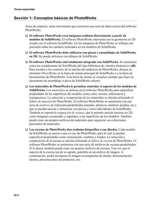 Temas especiales
22-2
Sección 1: Conceptos básicos de PhotoWorks
Antes de empezar, sería conveniente que conociera una serie de datos acerca del software
PhotoWorks.
q El software PhotoWorks crea imágenes realistas directamente a partir de
modelos de SolidWorks. El software PhotoWorks interactúa con la geometría en 3D
creada con el software SolidWorks. En las imágenes de PhotoWorks se reflejan con
precisión todos los cambios realizados en los modelos de SolidWorks.
q El software PhotoWorks debe utilizarse con piezas y ensamblajes de SolidWorks
en 3D. No puede utilizarse con dibujos de SolidWorks.
q El software PhotoWorks está totalmente integrado con SolidWorks. Se suministra
como un complemento de SolidWorks del tipo biblioteca de vínculos dinámicos (.dll).
Para acceder a los controles de la interfaz de renderizar de PhotoWorks, diríjase al
elemento PhotoWorks en la barra de menús principal de SolidWorks o a la barra de
herramientas de PhotoWorks. Esta barra de menús se visualiza siempre que haya un
documento de ensamblaje o pieza de SolidWorks abierto.
q Los materiales de PhotoWorks le permiten controlar el aspecto de los modelos de
SolidWorks. Los materiales se utilizan en el software PhotoWorks para especificar
propiedades de las superficies del modelo, como color, textura, reflectancia y
transparencia. La selección y composición de los materiales se efectúa utilizando el
Editor de material de PhotoWorks. El software PhotoWorks se suministra con una
serie de archivos de materiales predefinidos (metales, plásticos, maderas, piedras, etc.),
que se pueden asociar y almacenar con piezas y caras individuales de SolidWorks.
También se soporta la asignación de textura, que le permite asociar texturas en 2D,
como imágenes escaneadas y logotipos, a las superficies de los modelos. También
puede crear sus propios archivos de materiales para organizar sus colecciones
personales de materiales.
q Las escenas de PhotoWorks dan realismo fotográfico a sus diseños. Cada modelo
de SolidWorks se asocia a una escena de PhotoWorks, para la cual se pueden
especificar propiedades como iluminación, sombras y fondos. La selección y
composición de la escena se efectúa utilizando el Editor de escena de PhotoWorks. El
software PhotoWorks se suministra con una serie de archivos de escenas predefinidos.
Si lo desea, también puede crear sus propios archivos de escenas. Una vez que el
aspecto de la escena sea de su agrado, guárdela en un archivo de imagen. A
continuación, podrá incorporar la imagen en propuestas de diseño, documentación
técnica, presentaciones de productos, etc.
 