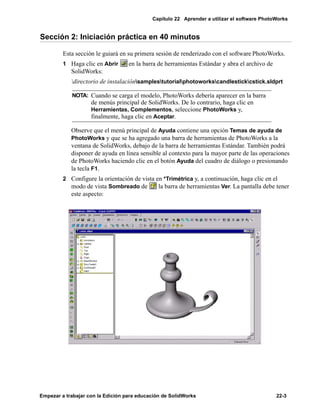 Capítulo 22 Aprender a utilizar el software PhotoWorks
Empezar a trabajar con la Edición para educación de SolidWorks 22-3
Sección 2: Iniciación práctica en 40 minutos
Esta sección le guiará en su primera sesión de renderizado con el software PhotoWorks.
1 Haga clic en Abrir en la barra de herramientas Estándar y abra el archivo de
SolidWorks:
directorio de instalaciónsamplestutorialphotoworkscandlestickcstick.sldprt
Observe que el menú principal de Ayuda contiene una opción Temas de ayuda de
PhotoWorks y que se ha agregado una barra de herramientas de PhotoWorks a la
ventana de SolidWorks, debajo de la barra de herramientas Estándar. También podrá
disponer de ayuda en línea sensible al contexto para la mayor parte de las operaciones
de PhotoWorks haciendo clic en el botón Ayuda del cuadro de diálogo o presionando
la tecla F1.
2 Configure la orientación de vista en *Trimétrica y, a continuación, haga clic en el
modo de vista Sombreado de la barra de herramientas Ver. La pantalla debe tener
este aspecto:
NOTA: Cuando se carga el modelo, PhotoWorks debería aparecer en la barra
de menús principal de SolidWorks. De lo contrario, haga clic en
Herramientas, Complementos, seleccione PhotoWorks y,
finalmente, haga clic en Aceptar.
 