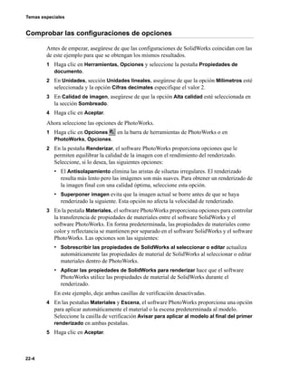Temas especiales
22-4
Comprobar las configuraciones de opciones
Antes de empezar, asegúrese de que las configuraciones de SolidWorks coincidan con las
de este ejemplo para que se obtengan los mismos resultados.
1 Haga clic en Herramientas, Opciones y seleccione la pestaña Propiedades de
documento.
2 En Unidades, sección Unidades lineales, asegúrese de que la opción Milímetros esté
seleccionada y la opción Cifras decimales especifique el valor 2.
3 En Calidad de imagen, asegúrese de que la opción Alta calidad esté seleccionada en
la sección Sombreado.
4 Haga clic en Aceptar.
Ahora seleccione las opciones de PhotoWorks.
1 Haga clic en Opciones en la barra de herramientas de PhotoWorks o en
PhotoWorks, Opciones.
2 En la pestaña Renderizar, el software PhotoWorks proporciona opciones que le
permiten equilibrar la calidad de la imagen con el rendimiento del renderizado.
Seleccione, si lo desea, las siguientes opciones:
• El Antisolapamiento elimina las aristas de siluetas irregulares. El renderizado
resulta más lento pero las imágenes son más suaves. Para obtener un renderizado de
la imagen final con una calidad óptima, seleccione esta opción.
• Superponer imagen evita que la imagen actual se borre antes de que se haya
renderizado la siguiente. Esta opción no afecta la velocidad de renderizado.
3 En la pestaña Materiales, el software PhotoWorks proporciona opciones para controlar
la transferencia de propiedades de materiales entre el software SolidWorks y el
software PhotoWorks. En forma predeterminada, las propiedades de materiales como
color y reflectancia se mantienen por separado en el software SolidWorks y el software
PhotoWorks. Las opciones son las siguientes:
• Sobrescribir las propiedades de SolidWorks al seleccionar o editar actualiza
automáticamente las propiedades de material de SolidWorks al seleccionar o editar
materiales dentro de PhotoWorks.
• Aplicar las propiedades de SolidWorks para renderizar hace que el software
PhotoWorks utilice las propiedades de material de SolidWorks durante el
renderizado.
En este ejemplo, deje ambas casillas de verificación desactivadas.
4 En las pestañas Materiales y Escena, el software PhotoWorks proporciona una opción
para aplicar automáticamente el material o la escena predeterminada al modelo.
Seleccione la casilla de verificación Avisar para aplicar al modelo al final del primer
renderizado en ambas pestañas.
5 Haga clic en Aceptar.
 