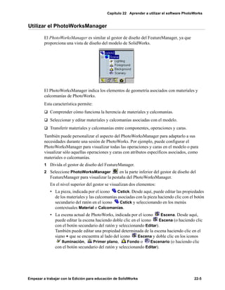 Capítulo 22 Aprender a utilizar el software PhotoWorks
Empezar a trabajar con la Edición para educación de SolidWorks 22-5
Utilizar el PhotoWorksManager
El PhotoWorksManager es similar al gestor de diseño del FeatureManager, ya que
proporciona una vista de diseño del modelo de SolidWorks.
El PhotoWorksManager indica los elementos de geometría asociados con materiales y
calcomanías de PhotoWorks.
Esta característica permite:
q Comprender cómo funciona la herencia de materiales y calcomanías.
q Seleccionar y editar materiales y calcomanías asociadas con el modelo.
q Transferir materiales y calcomanías entre componentes, operaciones y caras.
También puede personalizar el aspecto del PhotoWorksManager para adaptarlo a sus
necesidades durante una sesión de PhotoWorks. Por ejemplo, puede configurar el
PhotoWorksManager para visualizar todas las operaciones y caras en el modelo o para
visualizar sólo aquellas operaciones y caras con atributos específicos asociados, como
materiales o calcomanías.
1 Divida el gestor de diseño del FeatureManager.
2 Seleccione PhotoWorksManager en la parte inferior del gestor de diseño del
FeatureManager para visualizar la pestaña del PhotoWorksManager.
En el nivel superior del gestor se visualizan dos elementos:
• La pieza, indicada por el icono Cstick. Desde aquí, puede editar las propiedades
de los materiales y las calcomanías asociadas con la pieza haciendo clic con el botón
secundario del ratón en el icono Cstick y seleccionando en los menús
contextuales Material o Calcomanías.
• La escena actual de PhotoWorks, indicada por el icono Escena. Desde aquí,
puede editar la escena haciendo doble clic en el icono Escena (o haciendo clic
con el botón secundario del ratón y seleccionando Editar).
También puede editar una propiedad determinada de la escena haciendo clic en el
signo + que se encuentra al lado del icono Escena y doble clic en los iconos
Iluminación, Primer plano, Fondo o Escenario (o haciendo clic
con el botón secundario del ratón y seleccionando Editar).
 