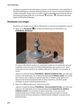 Temas especiales
22-6
Al aplicar un material o una calcomanía a la pieza o a una operación o cara específica, el
PhotoWorksManager se actualiza automáticamente con los nuevos iconos para reflejar los
cambios efectuados. Puede volver a acceder a dichas propiedades (para tareas de edición
posteriores) haciendo doble clic en el icono de material o calcomanía adecuado
dentro del PhotoWorksManager.
Renderizar una imagen
Renderizar una imagen con el software PhotoWorks es una tarea extremadamente sencilla.
1 Haga clic en Renderizar en la barra de herramientas de PhotoWorks o en
PhotoWorks, Renderizar.
El software PhotoWorks produce un renderizado sólido, con un sombreado suave del
candelabro contra una escena de fondo predeterminada, que consiste en un “suelo”
constituido por una superficie de rodadura reflectante y “paredes” con un patrón de
corcho.
Aparece el cuadro de diálogo PhotoWorks - Material predeterminado, que indica que
la pieza se ha renderizado con el material predeterminado Plástico pulido. En caso de
que no desee crear y aplicar un material específico al modelo, puede optar por la
aplicación del material predeterminado en forma automática. (También puede
configurar su propio material predeterminado.)
2 Haga clic en Sí para aplicar este material al modelo.
Aparece el cuadro de diálogo PhotoWorks - Escena predeterminada, que indica que
la pieza se ha renderizado con la escena predeterminada Superficie de rodadura
brillante y corcho. En caso de que no desee seleccionar o crear una escena
predeterminada para el modelo usted mismo, puede optar por aplicar la escena
predeterminada en forma automática. (También puede configurar su propia escena
predeterminada.)
 
