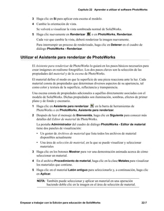 Capítulo 22 Aprender a utilizar el software PhotoWorks
Empezar a trabajar con la Edición para educación de SolidWorks 22-7
3 Haga clic en Sí para aplicar esta escena al modelo.
4 Cambie la orientación de vista.
Se volverá a visualizar la vista sombreada normal de SolidWorks.
5 Haga clic nuevamente en Renderizar o en PhotoWorks, Renderizar.
Cada vez que cambie la vista, deberá renderizar la imagen nuevamente.
Para interrumpir un proceso de renderizado, haga clic en Detener en el cuadro de
diálogo PhotoWorks - Renderizar.
Utilizar el Asistente para renderizar de PhotoWorks
El Asistente para renderizar de PhotoWorks lo guiará en los pasos básicos necesarios para
crear imágenes en realismo fotográfico. Los dos pasos claves son la selección de las
propiedades del material y de la escena de PhotoWorks.
El material define el modo en que la superficie de una pieza reacciona ante la luz. Cada
material consta de propiedades que determinan diversos aspectos de su apariencia, tal
como color y textura de la superficie, reflectancia y transparencia.
Una escena consta de propiedades adicionales a aquéllas directamente asociadas con el
modelo de SolidWorks. Dichas propiedades son iluminación, sombras, efectos de primer
plano y de fondo y escenario.
1 Haga clic en Asistente para renderizar en la barra de herramientas de
PhotoWorks o en PhotoWorks, Asistente para renderizar.
2 Después de leer el mensaje de Bienvenida, haga clic en Siguiente para conocer más
detalles del Editor de material de PhotoWorks.
La pestaña Administrador del cuadro de diálogo PhotoWorks - Editor de material
tiene dos paneles de visualización:
• Un gestor de Archivos de material que lista todos los archivos de material
disponibles actualmente
• Una área de selección de material, en la que se puede visualizar y seleccionar
materiales
3 Haga clic en los botones Mostrar para ver una demostración animada acerca de cómo
seleccionar un material.
4 En el archivo Procedimiento de material, haga clic en la clase Metales para visualizar
los materiales que contiene.
5 Haga clic en el material Latón antiguo para seleccionarlo y, a continuación, haga clic
en Aplicar.
NOTA: También puede seleccionar y aplicar un material en una operación
haciendo doble clic en la imagen en el área de selección de material.
 