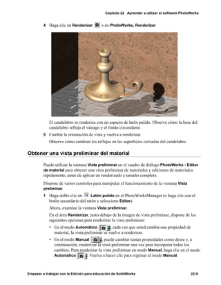 Capítulo 22 Aprender a utilizar el software PhotoWorks
Empezar a trabajar con la Edición para educación de SolidWorks 22-9
4 Haga clic en Renderizar o en PhotoWorks, Renderizar.
El candelabro se renderiza con un aspecto de latón pulido. Observe cómo la base del
candelabro refleja el vástago y el fondo circundante.
5 Cambie la orientación de vista y vuelva a renderizar.
Observe cómo cambian los reflejos en las superficies curvadas del candelabro.
Obtener una vista preliminar del material
Puede utilizar la ventana Vista preliminar en el cuadro de diálogo PhotoWorks - Editor
de material para obtener una vista preliminar de materiales y ediciones de materiales
rápidamente, antes de aplicar un renderizado a tamaño completo.
Dispone de varios controles para manipular el funcionamiento de la ventana Vista
preliminar.
1 Haga doble clic en Latón pulido en el PhotoWorksManager (o haga clic con el
botón secundario del ratón y seleccione Editar).
Ahora, examine la ventana Vista preliminar.
En el área Renderizar, justo debajo de la imagen de vista preliminar, dispone de las
siguientes opciones para renderizar la vista preliminar:
• En el modo Automático , cada vez que usted cambia una propiedad de
material, la vista preliminar se vuelve a renderizar.
• En el modo Manual , puede cambiar tantas propiedades como desee y, a
continuación, renderizar la vista preliminar una vez para incorporar todos los
cambios. Para renderizar la vista preliminar en modo Manual, haga clic en el modo
Automático . Vuelva a hacer clic para regresar al modo Manual.
 