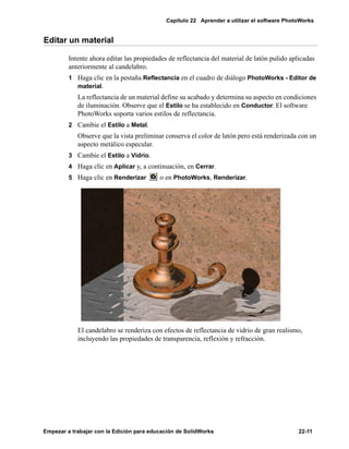 Capítulo 22 Aprender a utilizar el software PhotoWorks
Empezar a trabajar con la Edición para educación de SolidWorks 22-11
Editar un material
Intente ahora editar las propiedades de reflectancia del material de latón pulido aplicadas
anteriormente al candelabro.
1 Haga clic en la pestaña Reflectancia en el cuadro de diálogo PhotoWorks - Editor de
material.
La reflectancia de un material define su acabado y determina su aspecto en condiciones
de iluminación. Observe que el Estilo se ha establecido en Conductor. El software
PhotoWorks soporta varios estilos de reflectancia.
2 Cambie el Estilo a Metal.
Observe que la vista preliminar conserva el color de latón pero está renderizada con un
aspecto metálico especular.
3 Cambie el Estilo a Vidrio.
4 Haga clic en Aplicar y, a continuación, en Cerrar.
5 Haga clic en Renderizar o en PhotoWorks, Renderizar.
El candelabro se renderiza con efectos de reflectancia de vidrio de gran realismo,
incluyendo las propiedades de transparencia, reflexión y refracción.
 