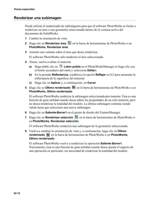 Temas especiales
22-12
Renderizar una subimagen
Puede utilizar el renderizado de subimágenes para que el software PhotoWorks se limite a
renderizar un área o una geometría seleccionada dentro de la ventana activa del
documento de SolidWorks.
1 Cambie la orientación de vista.
2 Haga clic en Renderizar área en la barra de herramientas de PhotoWorks o en
PhotoWorks, Renderizar área.
3 Arrastre una ventana sobre el área que desee renderizar.
El software PhotoWorks sólo renderiza el área seleccionada.
4 Ahora, vuelva a editar el material:
a) Haga doble clic en Latón pulido en el PhotoWorksManager (o haga clic con
el botón secundario del ratón y seleccione Editar).
b) En la pestaña Reflectancia, establezca la opción Reflejar en 0,5 para aumentar la
reflectancia de la superficie del material.
c) Haga clic en Aplicar y, a continuación, en Cerrar.
5 Haga clic en Último renderizado en la barra de herramientas de PhotoWorks o en
PhotoWorks, Último renderizado.
El software PhotoWorks renderiza la subimagen seleccionada previamente. Ésta es una
función de gran utilidad cuando desea editar las propiedades de un solo material, pero
no desea renderizar la totalidad del modelo. La última subimagen continúa siendo
válida hasta que seleccione una nueva subimagen.
6 Haga clic en Saliente-Barrer1 en el gestor de diseño del FeatureManager.
7 Haga clic en Renderizar selección en la barra de herramientas de PhotoWorks o
en PhotoWorks, Renderizar selección.
El software PhotoWorks renderiza una subimagen de la geometría seleccionada.
8 Vuelva a cambiar la orientación de vista y, a continuación, haga clic en Último
renderizado en la barra de herramientas de PhotoWorks o en PhotoWorks,
Último renderizado.
El software PhotoWorks vuelve a renderizar la operación Saliente Barrer1.
Nuevamente, ésta es una función de gran utilidad cuando desea ajustar el aspecto de
una operación en particular, sin necesidad de renderizar la totalidad del modelo.
 
