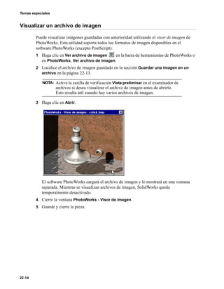 Temas especiales
22-14
Visualizar un archivo de imagen
Puede visualizar imágenes guardadas con anterioridad utilizando el visor de imagen de
PhotoWorks. Esta utilidad soporta todos los formatos de imagen disponibles en el
software PhotoWorks (excepto PostScript).
1 Haga clic en Ver archivo de imagen en la barra de herramientas de PhotoWorks o
en PhotoWorks, Ver archivo de imagen.
2 Localice el archivo de imagen guardado en la sección Guardar una imagen en un
archivo en la página 22-13.
3 Haga clic en Abrir.
El software PhotoWorks cargará el archivo de imagen y lo mostrará en una ventana
separada. Mientras se visualizan archivos de imagen, SolidWorks queda
temporalmente desactivado.
4 Cierre la ventana PhotoWorks - Visor de imagen.
5 Guarde y cierre la pieza.
NOTA: Active la casilla de verificación Vista preliminar en el examinador de
archivos si desea visualizar el archivo de imagen antes de abrirlo.
Esto resulta útil cuando hay varios archivos de imagen.
 