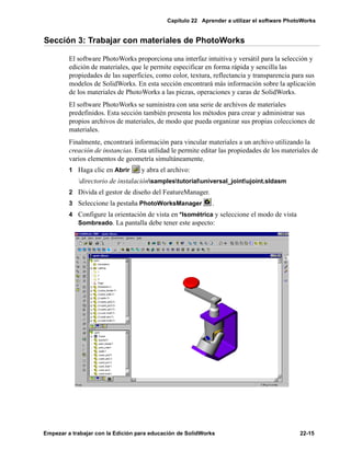 Capítulo 22 Aprender a utilizar el software PhotoWorks
Empezar a trabajar con la Edición para educación de SolidWorks 22-15
Sección 3: Trabajar con materiales de PhotoWorks
El software PhotoWorks proporciona una interfaz intuitiva y versátil para la selección y
edición de materiales, que le permite especificar en forma rápida y sencilla las
propiedades de las superficies, como color, textura, reflectancia y transparencia para sus
modelos de SolidWorks. En esta sección encontrará más información sobre la aplicación
de los materiales de PhotoWorks a las piezas, operaciones y caras de SolidWorks.
El software PhotoWorks se suministra con una serie de archivos de materiales
predefinidos. Esta sección también presenta los métodos para crear y administrar sus
propios archivos de materiales, de modo que pueda organizar sus propias colecciones de
materiales.
Finalmente, encontrará información para vincular materiales a un archivo utilizando la
creación de instancias. Esta utilidad le permite editar las propiedades de los materiales de
varios elementos de geometría simultáneamente.
1 Haga clic en Abrir y abra el archivo:
directorio de instalaciónsamplestutorialuniversal_jointujoint.sldasm
2 Divida el gestor de diseño del FeatureManager.
3 Seleccione la pestaña PhotoWorksManager .
4 Configure la orientación de vista en *Isométrica y seleccione el modo de vista
Sombreado. La pantalla debe tener este aspecto:
 