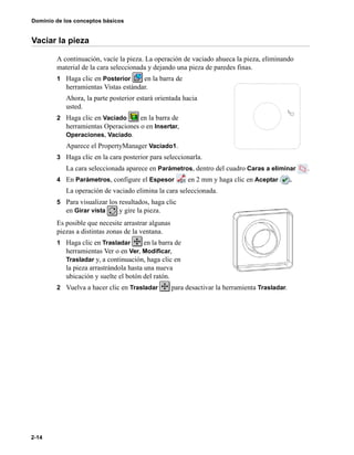 Dominio de los conceptos básicos
2-14
Vaciar la pieza
A continuación, vacíe la pieza. La operación de vaciado ahueca la pieza, eliminando
material de la cara seleccionada y dejando una pieza de paredes finas.
1 Haga clic en Posterior en la barra de
herramientas Vistas estándar.
Ahora, la parte posterior estará orientada hacia
usted.
2 Haga clic en Vaciado en la barra de
herramientas Operaciones o en Insertar,
Operaciones, Vaciado.
Aparece el PropertyManager Vaciado1.
3 Haga clic en la cara posterior para seleccionarla.
La cara seleccionada aparece en Parámetros, dentro del cuadro Caras a eliminar .
4 En Parámetros, configure el Espesor en 2 mm y haga clic en Aceptar .
La operación de vaciado elimina la cara seleccionada.
5 Para visualizar los resultados, haga clic
en Girar vista y gire la pieza.
Es posible que necesite arrastrar algunas
piezas a distintas zonas de la ventana.
1 Haga clic en Trasladar en la barra de
herramientas Ver o en Ver, Modificar,
Trasladar y, a continuación, haga clic en
la pieza arrastrándola hasta una nueva
ubicación y suelte el botón del ratón.
2 Vuelva a hacer clic en Trasladar para desactivar la herramienta Trasladar.
 
