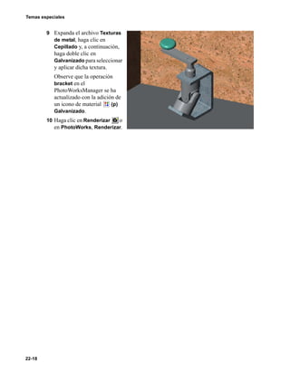 Temas especiales
22-18
9 Expanda el archivo Texturas
de metal, haga clic en
Cepillado y, a continuación,
haga doble clic en
Galvanizado para seleccionar
y aplicar dicha textura.
Observe que la operación
bracket en el
PhotoWorksManager se ha
actualizado con la adición de
un icono de material (p)
Galvanizado.
10 Haga clic en Renderizar o
en PhotoWorks, Renderizar.
 