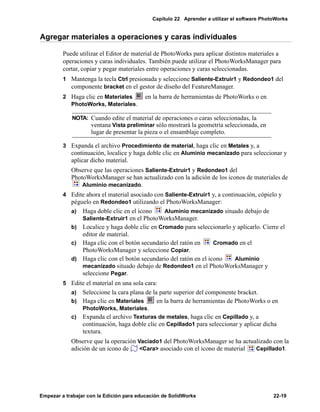 Capítulo 22 Aprender a utilizar el software PhotoWorks
Empezar a trabajar con la Edición para educación de SolidWorks 22-19
Agregar materiales a operaciones y caras individuales
Puede utilizar el Editor de material de PhotoWorks para aplicar distintos materiales a
operaciones y caras individuales. También puede utilizar el PhotoWorksManager para
cortar, copiar y pegar materiales entre operaciones y caras seleccionadas.
1 Mantenga la tecla Ctrl presionada y seleccione Saliente-Extruir1 y Redondeo1 del
componente bracket en el gestor de diseño del FeatureManager.
2 Haga clic en Materiales en la barra de herramientas de PhotoWorks o en
PhotoWorks, Materiales.
3 Expanda el archivo Procedimiento de material, haga clic en Metales y, a
continuación, localice y haga doble clic en Aluminio mecanizado para seleccionar y
aplicar dicho material.
Observe que las operaciones Saliente-Extruir1 y Redondeo1 del
PhotoWorksManager se han actualizado con la adición de los iconos de materiales de
Aluminio mecanizado.
4 Edite ahora el material asociado con Saliente-Extruir1 y, a continuación, cópielo y
péguelo en Redondeo1 utilizando el PhotoWorksManager:
a) Haga doble clic en el icono Aluminio mecanizado situado debajo de
Saliente-Extruir1 en el PhotoWorksManager.
b) Localice y haga doble clic en Cromado para seleccionarlo y aplicarlo. Cierre el
editor de material.
c) Haga clic con el botón secundario del ratón en Cromado en el
PhotoWorksManager y seleccione Copiar.
d) Haga clic con el botón secundario del ratón en el icono Aluminio
mecanizado situado debajo de Redondeo1 en el PhotoWorksManager y
seleccione Pegar.
5 Edite el material en una sola cara:
a) Seleccione la cara plana de la parte superior del componente bracket.
b) Haga clic en Materiales en la barra de herramientas de PhotoWorks o en
PhotoWorks, Materiales.
c) Expanda el archivo Texturas de metales, haga clic en Cepillado y, a
continuación, haga doble clic en Cepillado1 para seleccionar y aplicar dicha
textura.
Observe que la operación Vaciado1 del PhotoWorksManager se ha actualizado con la
adición de un icono de <Cara> asociado con el icono de material Cepillado1.
NOTA: Cuando edite el material de operaciones o caras seleccionadas, la
ventana Vista preliminar sólo mostrará la geometría seleccionada, en
lugar de presentar la pieza o el ensamblaje completo.
 