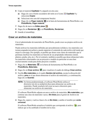 Temas especiales
22-20
6 Copie el material Cepillado 1 y péguelo en otra cara:
a) Haga clic con el botón secundario del ratón en el icono Cepillado 1 y
seleccione Copiar.
b) Seleccione otra cara del componente bracket.
c) Haga clic en Pegar material en la barra de herramientas de PhotoWorks o en
PhotoWorks, Pegar material.
7 Haga clic de nuevo en Editar pieza .
8 Haga clic en Renderizar o en PhotoWorks, Renderizar.
9 Guarde el ensamblaje.
Crear un archivo de materiales
Con el administrador de materiales de PhotoWorks, puede crear sus propios archivos de
materiales.
Puede archivar los materiales definidos por procedimiento (sólidos) y los materiales con
textura asignada (envueltos) y puede organizar el contenido de cada archivo del modo que
mejor le convenga. Por ejemplo, es posible que desee crear clases de materiales que le
permitan clasificar los materiales en función de sus propiedades inherentes (metal,
plástico, piedra, tela, etc.). Por el contrario, también es posible que desee almacenar todos
los materiales relacionados con un proyecto o modelo en particular en una clase
exclusivamente creada para dicho proyecto o modelo.
1 Haga clic en Materiales en la barra de herramientas de PhotoWorks o en
PhotoWorks, Materiales.
2 Haga clic en Crear archivo para visualizar el cuadro de diálogo Crear archivo.
3 Escriba Mis materiales en el cuadro Nombre del archivo, escoja la ubicación del
archivo .pma en el que desea almacenar el archivo de materiales y, a continuación,
haga clic en Guardar.
El software PhotoWorks adjunta un nuevo archivo de materiales, Mis materiales, que
contiene una clase de materiales vacía y Sin título para el gestor de Archivos de
materiales.
4 Haga clic, espere y vuelva a hacer clic en Sin título y cambie el nombre por Junta
universal.
El software PhotoWorks actualiza el símbolo que corresponde al archivo para
indicar que se ha cambiado el nombre de la clase.
NOTA: En forma predeterminada, el software PhotoWorks utiliza el
directorio raíz de su unidad de disco para almacenar sus archivos de
materiales. Puede resultarle útil crear un nuevo directorio para
almacenar sus archivos de materiales.
 