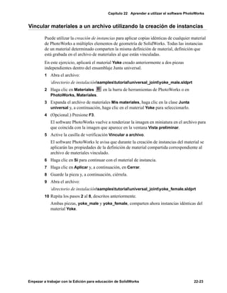 Capítulo 22 Aprender a utilizar el software PhotoWorks
Empezar a trabajar con la Edición para educación de SolidWorks 22-23
Vincular materiales a un archivo utilizando la creación de instancias
Puede utilizar la creación de instancias para aplicar copias idénticas de cualquier material
de PhotoWorks a múltiples elementos de geometría de SolidWorks. Todas las instancias
de un material determinado comparten la misma definición de material, definición que
está grabada en el archivo de materiales al que están vinculadas.
En este ejercicio, aplicará el material Yoke creado anteriormente a dos piezas
independientes dentro del ensamblaje Junta universal.
1 Abra el archivo:
directorio de instalaciónsamplestutorialuniversal_jointyoke_male.sldprt
2 Haga clic en Materiales en la barra de herramientas de PhotoWorks o en
PhotoWorks, Materiales.
3 Expanda el archivo de materiales Mis materiales, haga clic en la clase Junta
universal y, a continuación, haga clic en el material Yoke para seleccionarlo.
4 (Opcional.) Presione F3.
El software PhotoWorks vuelve a renderizar la imagen en miniatura en el archivo para
que coincida con la imagen que aparece en la ventana Vista preliminar.
5 Active la casilla de verificación Vincular a archivo.
El software PhotoWorks le avisa que durante la creación de instancias del material se
aplicarán las propiedades de la definición de material compartida correspondiente al
archivo de materiales vinculado.
6 Haga clic en Sí para continuar con el material de instancia.
7 Haga clic en Aplicar y, a continuación, en Cerrar.
8 Guarde la pieza y, a continuación, ciérrela.
9 Abra el archivo:
directorio de instalaciónsamplestutorialuniversal_jointyoke_female.sldprt
10 Repita los pasos 2 al 8, descritos anteriormente.
Ambas piezas, yoke_male y yoke_female, comparten ahora instancias idénticas del
material Yoke.
 