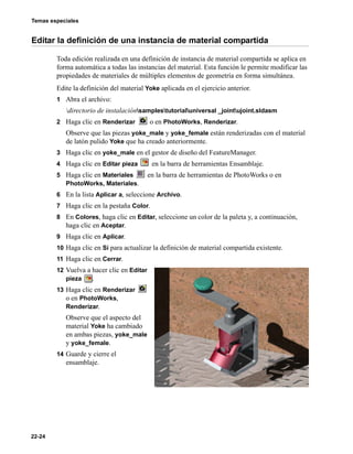 Temas especiales
22-24
Editar la definición de una instancia de material compartida
Toda edición realizada en una definición de instancia de material compartida se aplica en
forma automática a todas las instancias del material. Esta función le permite modificar las
propiedades de materiales de múltiples elementos de geometría en forma simultánea.
Edite la definición del material Yoke aplicada en el ejercicio anterior.
1 Abra el archivo:
directorio de instalaciónsamplestutorialuniversal _jointujoint.sldasm
2 Haga clic en Renderizar o en PhotoWorks, Renderizar.
Observe que las piezas yoke_male y yoke_female están renderizadas con el material
de latón pulido Yoke que ha creado anteriormente.
3 Haga clic en yoke_male en el gestor de diseño del FeatureManager.
4 Haga clic en Editar pieza en la barra de herramientas Ensamblaje.
5 Haga clic en Materiales en la barra de herramientas de PhotoWorks o en
PhotoWorks, Materiales.
6 En la lista Aplicar a, seleccione Archivo.
7 Haga clic en la pestaña Color.
8 En Colores, haga clic en Editar, seleccione un color de la paleta y, a continuación,
haga clic en Aceptar.
9 Haga clic en Aplicar.
10 Haga clic en Sí para actualizar la definición de material compartida existente.
11 Haga clic en Cerrar.
12 Vuelva a hacer clic en Editar
pieza .
13 Haga clic en Renderizar
o en PhotoWorks,
Renderizar.
Observe que el aspecto del
material Yoke ha cambiado
en ambas piezas, yoke_male
y yoke_female.
14 Guarde y cierre el
ensamblaje.
 