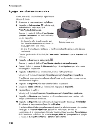 Temas especiales
22-26
Agregar una calcomanía a una cara
Ahora, asocie una calcomanía que represente un
número de pieza.
1 Seleccione la cara curva mayor en la Base.
2 Haga clic en Calcomanías en la barra de
herramientas de PhotoWorks o en
PhotoWorks, Calcomanías.
Aparece el cuadro de diálogo PhotoWorks -
Editor de calcomanía. Sus funcionalidades
son las siguientes:
• Un Administrador de calcomanías que
lista todas las calcomanías asociadas a la
pieza, operación o cara actual.
• Un área de visualización en la que se pueden visualizar los componentes de cada
calcomanía.
Observe que la casilla de verificación Crear nueva calcomanía con el asistente está
activada.
3 Haga clic en Crear nueva calcomanía .
Aparece el cuadro de diálogo PhotoWorks - Asistente para calcomanía.
4 Después de leer el mensaje de Bienvenida, haga clic en Siguiente para seleccionar
una imagen de calcomanía.
5 Haga clic en Examinar y, a continuación, localice y abra el archivo:
directorio de instalaciónsamplestutorialphotoworksdecalspw_image.bmp
El archivo de imagen contiene el material gráfico de la calcomanía – en este caso, un
sencillo número de pieza.
6 Haga clic en Siguiente para crear una máscara de calcomanía.
7 Seleccione Desde archivo y, a continuación, haga clic en Siguiente.
8 Navegue hasta el archivo:
directorio de instalaciónsamplestutorialphotoworksdecalspw_mask.bmp
9 Haga clic en Siguiente para visualizar la calcomanía completa, que consiste en la
imagen combinada con la máscara.
10 Haga clic en Siguiente para continuar hasta llegar al cuadro de diálogo ¡Finalizado!
del asistente y, a continuación, haga clic en Finalizar.
El software PhotoWorks agrega la nueva calcomanía al administrador de calcomanías
y le asigna el nombre Calcomanía1. El software PhotoWorks muestra los
componentes de la calcomanía en el área de visualización en la pestaña Administrador
de la calcomanía. Asimismo, las pestañas Imagen, Máscara y Asignación se agregan
al cuadro de diálogo PhotoWorks – Editor de calcomanía.
Seleccione esta cara
 