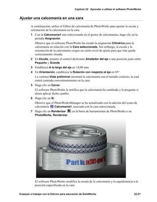 Capítulo 22 Aprender a utilizar el software PhotoWorks
Empezar a trabajar con la Edición para educación de SolidWorks 22-27
Ajustar una calcomanía en una cara
A continuación, utilice el Editor de calcomanía de PhotoWorks para ajustar la escala y
orientación de la calcomanía en la cara.
1 Con la Calcomanía1 aún seleccionada en el gestor de calcomanías, haga clic en la
pestaña Asignación.
Observe que el software PhotoWorks ha creado la asignación Cilíndrico para la
calcomanía en relación con la Cara seleccionada. Sin embargo, la escala y la
orientación de la calcomanía exigen un cierto nivel de ajuste para que ésta quede
correctamente situada.
2 En Escala, arrastre el control deslizante Alrededor del eje a una posición justo entre
Pequeño y Grande.
3 Establezca A lo largo del eje en 14,00 mm.
4 En Orientación, establezca la Rotación con respecto al eje en 85°.
La ventana Vista preliminar mostrará la calcomanía con el tamaño correcto, la cual
estará centrada convenientemente en la cara.
5 Haga clic en Cerrar.
El software PhotoWorks le notifica que la calcomanía ha cambiado y le pregunta si
desea aplicar dicho cambio.
6 Haga clic en Sí.
Observe que el PhotoWorksManager se ha actualizado con la adición del icono de
calcomanía Calcomanía1, asociado con la cara seleccionada.
7 Haga clic en Renderizar en la barra de herramientas de PhotoWorks o en
PhotoWorks, Renderizar.
El software PhotoWorks modifica la escala de la calcomanía y la equidistancia a la
posición especificada en la cara.
 