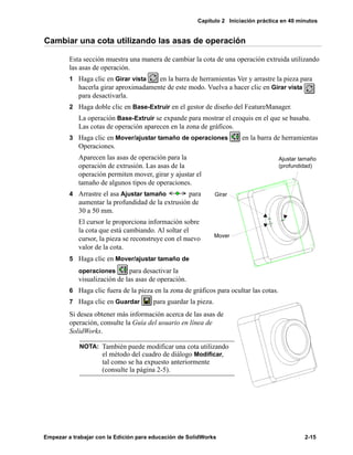 Capítulo 2 Iniciación práctica en 40 minutos
Empezar a trabajar con la Edición para educación de SolidWorks 2-15
Cambiar una cota utilizando las asas de operación
Esta sección muestra una manera de cambiar la cota de una operación extruida utilizando
las asas de operación.
1 Haga clic en Girar vista en la barra de herramientas Ver y arrastre la pieza para
hacerla girar aproximadamente de este modo. Vuelva a hacer clic en Girar vista
para desactivarla.
2 Haga doble clic en Base-Extruir en el gestor de diseño del FeatureManager.
La operación Base-Extruir se expande para mostrar el croquis en el que se basaba.
Las cotas de operación aparecen en la zona de gráficos.
3 Haga clic en Mover/ajustar tamaño de operaciones en la barra de herramientas
Operaciones.
Aparecen las asas de operación para la
operación de extrusión. Las asas de la
operación permiten mover, girar y ajustar el
tamaño de algunos tipos de operaciones.
4 Arrastre el asa Ajustar tamaño para
aumentar la profundidad de la extrusión de
30 a 50 mm.
El cursor le proporciona información sobre
la cota que está cambiando. Al soltar el
cursor, la pieza se reconstruye con el nuevo
valor de la cota.
5 Haga clic en Mover/ajustar tamaño de
operaciones para desactivar la
visualización de las asas de operación.
6 Haga clic fuera de la pieza en la zona de gráficos para ocultar las cotas.
7 Haga clic en Guardar para guardar la pieza.
Si desea obtener más información acerca de las asas de
operación, consulte la Guía del usuario en línea de
SolidWorks.
NOTA: También puede modificar una cota utilizando
el método del cuadro de diálogo Modificar,
tal como se ha expuesto anteriormente
(consulte la página 2-5).
Girar
Mover
Ajustar tamaño
(profundidad)
 
