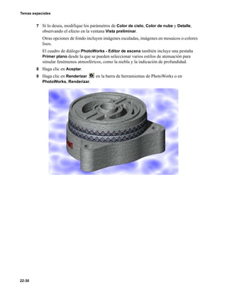 Temas especiales
22-30
7 Si lo desea, modifique los parámetros de Color de cielo, Color de nube y Detalle,
observando el efecto en la ventana Vista preliminar.
Otras opciones de fondo incluyen imágenes escaladas, imágenes en mosaicos o colores
lisos.
El cuadro de diálogo PhotoWorks - Editor de escena también incluye una pestaña
Primer plano desde la que se pueden seleccionar varios estilos de atenuación para
simular fenómenos atmosféricos, como la niebla y la indicación de profundidad.
8 Haga clic en Aceptar.
9 Haga clic en Renderizar en la barra de herramientas de PhotoWorks o en
PhotoWorks, Renderizar.
 