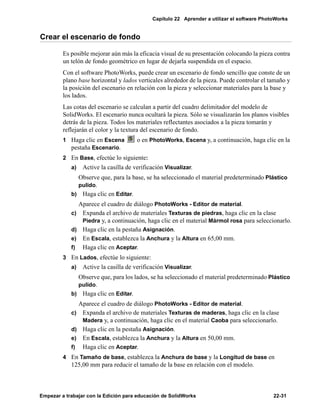 Capítulo 22 Aprender a utilizar el software PhotoWorks
Empezar a trabajar con la Edición para educación de SolidWorks 22-31
Crear el escenario de fondo
Es posible mejorar aún más la eficacia visual de su presentación colocando la pieza contra
un telón de fondo geométrico en lugar de dejarla suspendida en el espacio.
Con el software PhotoWorks, puede crear un escenario de fondo sencillo que conste de un
plano base horizontal y lados verticales alrededor de la pieza. Puede controlar el tamaño y
la posición del escenario en relación con la pieza y seleccionar materiales para la base y
los lados.
Las cotas del escenario se calculan a partir del cuadro delimitador del modelo de
SolidWorks. El escenario nunca ocultará la pieza. Sólo se visualizarán los planos visibles
detrás de la pieza. Todos los materiales reflectantes asociados a la pieza tomarán y
reflejarán el color y la textura del escenario de fondo.
1 Haga clic en Escena o en PhotoWorks, Escena y, a continuación, haga clic en la
pestaña Escenario.
2 En Base, efectúe lo siguiente:
a) Active la casilla de verificación Visualizar.
Observe que, para la base, se ha seleccionado el material predeterminado Plástico
pulido.
b) Haga clic en Editar.
Aparece el cuadro de diálogo PhotoWorks - Editor de material.
c) Expanda el archivo de materiales Texturas de piedras, haga clic en la clase
Piedra y, a continuación, haga clic en el material Mármol rosa para seleccionarlo.
d) Haga clic en la pestaña Asignación.
e) En Escala, establezca la Anchura y la Altura en 65,00 mm.
f) Haga clic en Aceptar.
3 En Lados, efectúe lo siguiente:
a) Active la casilla de verificación Visualizar.
Observe que, para los lados, se ha seleccionado el material predeterminado Plástico
pulido.
b) Haga clic en Editar.
Aparece el cuadro de diálogo PhotoWorks - Editor de material.
c) Expanda el archivo de materiales Texturas de maderas, haga clic en la clase
Madera y, a continuación, haga clic en el material Caoba para seleccionarlo.
d) Haga clic en la pestaña Asignación.
e) En Escala, establezca la Anchura y la Altura en 50,00 mm.
f) Haga clic en Aceptar.
4 En Tamaño de base, establezca la Anchura de base y la Longitud de base en
125,00 mm para reducir el tamaño de la base en relación con el modelo.
 