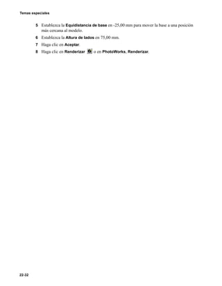 Temas especiales
22-32
5 Establezca la Equidistancia de base en -25,00 mm para mover la base a una posición
más cercana al modelo.
6 Establezca la Altura de lados en 75,00 mm.
7 Haga clic en Aceptar.
8 Haga clic en Renderizar o en PhotoWorks, Renderizar.
 