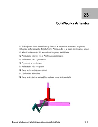 Empezar a trabajar con la Edición para educación de SolidWorks 23-1
23
SolidWorks Animator
En este capítulo, creará animaciones y archivos de animación del modelo de gancho
utilizando las herramientas de SolidWorks Animator. En él se tratan los siguientes temas:
q Visualizar la pestaña del AnimationManager de SolidWorks
q Animar una rotación con el Asistente para animación
q Animar una vista explosionada
q Programar el movimiento
q Animar una vista colapsada
q Crear un trayecto de movimiento
q Grabar una animación
q Crear un archivo de animación a partir de capturas de pantalla
 