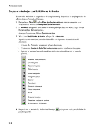 Temas especiales
23-2
Empezar a trabajar con SolidWorks Animator
SolidWorks Animator es un producto de complemento y dispone de su propia pestaña de
administración AnimationManager.
1 Haga clic en Abrir y abra Claw-Mechanism.sldasm, que se encuentra en el
directorio de instalaciónsamplestutorialanimator.
2 Si Animator no aparece en la barra de menús principal de SolidWorks, haga clic en
Herramientas, Complementos.
Aparece el cuadro de diálogo Complementos.
3 Seleccione SolidWorks Animator y haga clic en Aceptar.
A partir de este momento, estarán disponibles las siguientes herramientas del
Animator:
• El menú del Animator aparece en la barra de menús.
• El elemento Ayuda de SolidWorks Animator aparece en el menú de ayuda.
• Aparece la barra de herramientas Controlador de animación sobre la zona de
gráficos.
4 Haga clic en la pestaña del AnimationManager que aparece en la parte inferior del
panel izquierdo.
Asistente para animación
Crear trayecto
Recorrer trayecto
Editar trayecto
Primer fotograma
Fotograma previo
Detener
Reproducir
Siguiente fotograma
Último fotograma
Bucle
Grabar animación
Desactivar captura de pantalla
Activar captura de pantalla
 