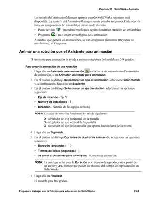 Capítulo 23 SolidWorks Animator
Empezar a trabajar con la Edición para educación de SolidWorks 23-3
La pestaña del AnimationManager aparece cuando SolidWorks Animator está
disponible. La pantalla del AnimationManager cuenta con dos secciones. Cada sección
lista los componentes del ensamblaje en un modo distinto.
• Punto de vista - en orden cronológico según el orden de creación del ensamblaje
• Programa - en el orden cronológico de la animación
A medida que genera las animaciones, se van agregando elementos (trayectos de
movimiento) al Programa.
Animar una rotación con el Asistente para animación
El Asistente para animación le ayuda a animar rotaciones del modelo en 360 grados.
Para crear la animación de una rotación:
1 Haga clic en Asistente para animación en la barra de herramientas Controlador
de animación, o en Animator, Asistente para animación.
2 En el cuadro de diálogo Seleccionar un tipo de animación, seleccione Girar modelo
y, a continuación, haga clic en Siguiente.
3 En el cuadro de diálogo Seleccionar un eje de rotación, seleccione las opciones
siguientes:
• Eje de rotación - Eje Y
• Número de rotaciones - 1
• Dirección - Sentido de las agujas del reloj
4 Haga clic en Siguiente.
5 En el cuadro de diálogo Opciones de control de animación, seleccione las opciones
siguientes:
• Duración (segundos) - 10
• Tiempo de inicio (segundos) - 0
• Al cerrar el Asistente para animación - Reproducir animación
6 Haga clic en Finalizar.
El modelo gira 360 grados.
NOTA: Los ejes de rotación funcionan del modo siguiente:
X - alrededor del eje horizontal de la pantalla
Y - alrededor del eje vertical de la pantalla
Z - alrededor del eje de la pantalla que apunta hacia afuera de la misma
NOTA: La configuración para la Duración es el tiempo de reproducción a partir de
un archivo .avi, tiempo que puede ser distinto del tiempo de reproducción en
SolidWorks.
 