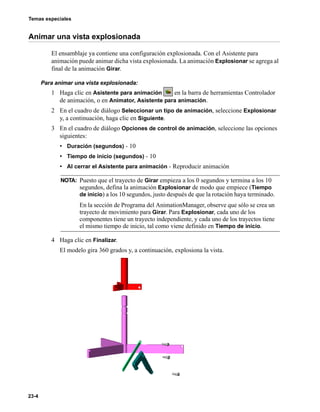 Temas especiales
23-4
Animar una vista explosionada
El ensamblaje ya contiene una configuración explosionada. Con el Asistente para
animación puede animar dicha vista explosionada. La animación Explosionar se agrega al
final de la animación Girar.
Para animar una vista explosionada:
1 Haga clic en Asistente para animación en la barra de herramientas Controlador
de animación, o en Animator, Asistente para animación.
2 En el cuadro de diálogo Seleccionar un tipo de animación, seleccione Explosionar
y, a continuación, haga clic en Siguiente.
3 En el cuadro de diálogo Opciones de control de animación, seleccione las opciones
siguientes:
• Duración (segundos) - 10
• Tiempo de inicio (segundos) - 10
• Al cerrar el Asistente para animación - Reproducir animación
4 Haga clic en Finalizar.
El modelo gira 360 grados y, a continuación, explosiona la vista.
NOTA: Puesto que el trayecto de Girar empieza a los 0 segundos y termina a los 10
segundos, defina la animación Explosionar de modo que empiece (Tiempo
de inicio) a los 10 segundos, justo después de que la rotación haya terminado.
En la sección de Programa del AnimationManager, observe que sólo se crea un
trayecto de movimiento para Girar. Para Explosionar, cada uno de los
componentes tiene un trayecto independiente, y cada uno de los trayectos tiene
el mismo tiempo de inicio, tal como viene definido en Tiempo de inicio.
 