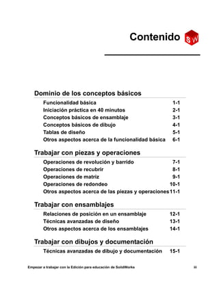 Empezar a trabajar con la Edición para educación de SolidWorks iii
Dominio de los conceptos básicos
Funcionalidad básica 1-1
Iniciación práctica en 40 minutos 2-1
Conceptos básicos de ensamblaje 3-1
Conceptos básicos de dibujo 4-1
Tablas de diseño 5-1
Otros aspectos acerca de la funcionalidad básica 6-1
Trabajar con piezas y operaciones
Operaciones de revolución y barrido 7-1
Operaciones de recubrir 8-1
Operaciones de matriz 9-1
Operaciones de redondeo 10-1
Otros aspectos acerca de las piezas y operaciones11-1
Trabajar con ensamblajes
Relaciones de posición en un ensamblaje 12-1
Técnicas avanzadas de diseño 13-1
Otros aspectos acerca de los ensamblajes 14-1
Trabajar con dibujos y documentación
Técnicas avanzadas de dibujo y documentación 15-1
Contenido
 