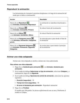 Temas especiales
23-6
Reproducir la animación
Las herramientas de Animator le permiten desplazarse a lo largo de la animación del
modo que se indica a continuación:
Animar una vista colapsada
Animar una vista colapsada es similar a animar una vista explosionada.
Para animar una vista colapsada:
1 Haga clic en Asistente para animación o en Animator, Asistente para
animación.
2 En el cuadro de diálogo Seleccionar un tipo de animación, seleccione Colapsar y, a
continuación, haga clic en Siguiente.
3 En el cuadro de diálogo Opciones de control de animación, seleccione las opciones
siguientes:
• Duración (segundos) - 10
• Tiempo de inicio (segundos) - 70
• Al cerrar el Asistente para animación - Reproducir animación
4 Haga clic en Finalizar.
El modelo gira 360 grados, las piezas explosionan de una en una y finalmente el
modelo se colapsa.
Acción Resultado
Hacer clic en Reproducir
o en Animator, Animación, Reproducir
La animación se reproduce de principio a
fin
Hacer clic en Primero
o en Animator, Animación, Primero
Se sitúa al inicio de la animación
Hacer clic en Último
o en Animator, Animación, Último
Se sitúa al final de la animación
Hacer clic en Fotograma previo
o en Animator, Animación, Fotograma
previo
Se retrocede paso a paso desde el final de
la animación
Hacer clic en Siguiente fotograma
o en Animator, Animación, Siguiente
fotograma
Se avanza paso a paso desde el principio
de la animación
 