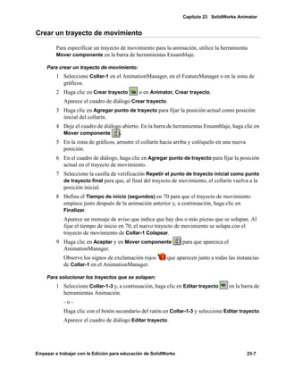 Capítulo 23 SolidWorks Animator
Empezar a trabajar con la Edición para educación de SolidWorks 23-7
Crear un trayecto de movimiento
Para especificar un trayecto de movimiento para la animación, utilice la herramienta
Mover componente en la barra de herramientas Ensamblaje.
Para crear un trayecto de movimiento:
1 Seleccione Collar-1 en el AnimationManager, en el FeatureManager o en la zona de
gráficos.
2 Haga clic en Crear trayecto o en Animator, Crear trayecto.
Aparece el cuadro de diálogo Crear trayecto.
3 Haga clic en Agregar punto de trayecto para fijar la posición actual como posición
inicial del collarín.
4 Deje el cuadro de diálogo abierto. En la barra de herramientas Ensamblaje, haga clic en
Mover componente .
5 En la zona de gráficos, arrastre el collarín hacia arriba y colóquelo en una nueva
posición.
6 En el cuadro de diálogo, haga clic en Agregar punto de trayecto para fijar la posición
actual en el trayecto de movimiento.
7 Seleccione la casilla de verificación Repetir el punto de trayecto inicial como punto
de trayecto final para que, al final del trayecto de movimiento, el collarín vuelva a la
posición inicial.
8 Defina el Tiempo de inicio (segundos) en 70 para que el trayecto de movimiento
empiece justo después de la animación anterior y, a continuación, haga clic en
Finalizar.
Aparece un mensaje de aviso que indica que hay dos o más piezas que se solapan. Al
fijar el tiempo de inicio en 70, el nuevo trayecto de movimiento se solapa con el
trayecto de movimiento de Collar-1 Colapsar.
9 Haga clic en Aceptar y en Mover componente para que aparezca el
AnimationManager.
Observe los signos de exclamación rojos que aparecen junto a todas las instancias
de Collar-1 en el AnimationManager.
Para solucionar los trayectos que se solapan:
1 Seleccione Collar-1-3 y, a continuación, haga clic en Editar trayecto en la barra de
herramientas Animación.
- o -
Haga clic con el botón secundario del ratón en Collar-1-3 y seleccione Editar trayecto.
Aparece el cuadro de diálogo Editar trayecto.
 