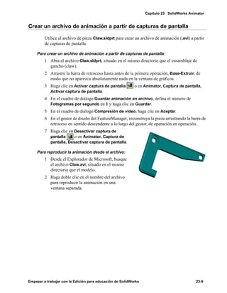 Capítulo 23 SolidWorks Animator
Empezar a trabajar con la Edición para educación de SolidWorks 23-9
Crear un archivo de animación a partir de capturas de pantalla
Utilice el archivo de pieza Claw.sldprt para crear un archivo de animación (.avi) a partir
de capturas de pantalla.
Para crear un archivo de animación a partir de capturas de pantalla:
1 Abra el archivo Claw.sldprt, situado en el mismo directorio que el ensamblaje de
gancho (claw).
2 Arrastre la barra de retroceso hasta antes de la primera operación, Base-Extruir, de
modo que no aparezca absolutamente nada en la ventana de gráficos.
3 Haga clic en Activar captura de pantalla o en Animator, Captura de pantalla,
Activar captura de pantalla.
4 En el cuadro de diálogo Guardar animación en archivo, defina el número de
Fotogramas por segundo en 1 y haga clic en Guardar.
5 En el cuadro de diálogo Compresión de vídeo, haga clic en Aceptar.
6 En el gestor de diseño del FeatureManager, reconstruya la pieza arrastrando la barra de
retroceso en sentido descendente a lo largo del gestor, de operación en operación.
7 Haga clic en Desactivar captura de
pantalla o en Animator, Captura de
pantalla, Desactivar captura de pantalla.
Para reproducir la animación desde el archivo:
1 Desde el Explorador de Microsoft, busque
el archivo Claw.avi, situado en el mismo
directorio que el modelo.
2 Haga doble clic en el nombre del archivo
para reproducir la animación en una
ventana separada.
 